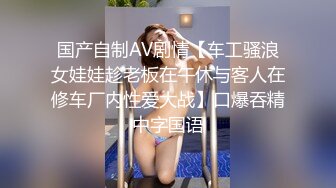 国产自制AV剧情【车工骚浪女娃娃趁老板在午休与客人在修车厂内性爱大战】口爆吞精中字国语