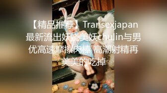 【精品推荐】Transexjapan最新流出妖娆美妖chulin与男优高速摩擦肉棒 高潮射精再美美的吃掉