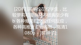 [2DF2]某学校在校学生，比较萝莉可爱身材不错胸至少有b 各种爆菊肛交没任何反应，各种高难度姿势啪啪，高清1080p - [BT种子]