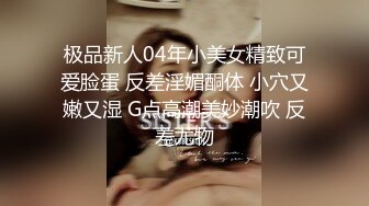 极品新人04年小美女精致可爱脸蛋 反差淫媚酮体 小穴又嫩又湿 G点高潮美妙潮吹 反差尤物