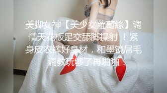 美脚女神【美少女蘿蔔絲】调情天花板足交舔脚操射 ！紧身皮衣裤好身材，和墨镜屌毛调教玩够了再啪啪