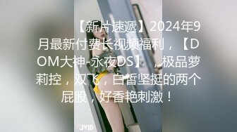 ♈ ♈ ♈ 【新片速遞】2024年9月最新付费长视频福利，【DOM大神-永夜DS】 ，极品萝莉控，双飞，白皙坚挺的两个屁股，好香艳刺激！