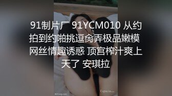 91制片厂 91YCM010 从约拍到约啪挑逗肏弄极品嫩模 网丝情趣诱惑 顶宫榨汁爽上天了 安琪拉