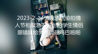 2023-2-14情趣酒店偷拍情人节相聚急不可耐的学生情侣眼镜妹给男友舔硬鸡巴啪啪