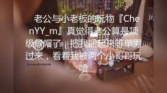 ✿老公与小老板的玩物『ChenYY_m』真觉得老公算是顶级绿帽了，把我捆起来等单男过来，看着我被两个小哥哥玩喷