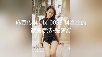 麻豆传媒 blx-0053 抖音主的寂寞疗法-楚梦舒