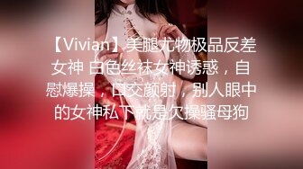 【Vivian】美腿尤物极品反差女神 白色丝袜女神诱惑，自慰爆操，口交颜射，别人眼中的女神私下就是欠操骚母狗