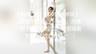 文静美少女【 00后小学妹】，眼镜下的骚心，手指、肉棒、棍子插入小淫口，嘴里喊着‘爸爸，快过来操我’！