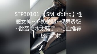 STP30101 【SM_siqing】性感女神~!G奶美腿~裸舞诱惑~跳蛋喷水太骚了，喷血推荐！极品尤物