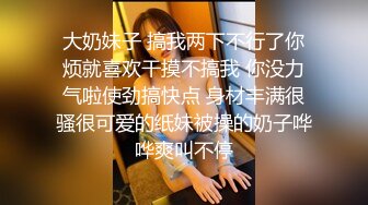 大奶妹子 搞我两下不行了你烦就喜欢干摸不搞我 你没力气啦使劲搞快点 身材丰满很骚很可爱的纸妹被操的奶子哗哗爽叫不停