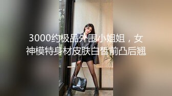 3000约极品外围小姐姐，女神模特身材皮肤白皙前凸后翘