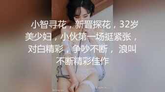   小智寻花，新晋探花，32岁美少妇，小伙第一场挺紧张，对白精彩，争吵不断， 浪叫不断精彩佳作