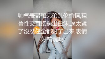 帅气表哥和弟弟乱伦偷情,粗鲁性交直接操出白沫,逼太紧了没忍住全都射了出来,表情好销魂啊