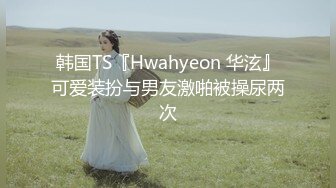 韩国TS『Hwahyeon 华泫』可爱装扮与男友激啪被操尿两次