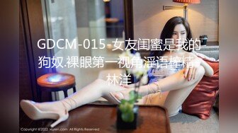 GDCM-015-女友闺蜜是我的狗奴.裸眼第一视角淫语榨精-林洋