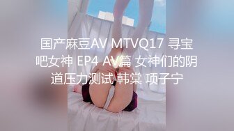 国产麻豆AV MTVQ17 寻宝吧女神 EP4 AV篇 女神们的阴道压力测试 韩棠 项子宁