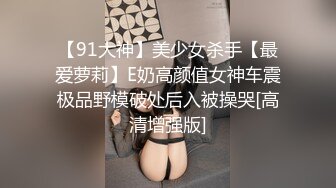 【91大神】美少女杀手【最爱萝莉】E奶高颜值女神车震极品野模破处后入被操哭[高清增强版]