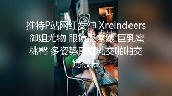 推特P站网红女神 Xreindeers 御姐尤物 眼镜反差婊 巨乳蜜桃臀 多姿势口交乳交啪啪交媾被日