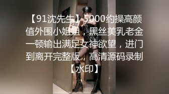 【91沈先生】5000约操高颜值外围小姐姐，黑丝美乳老金一顿输出满足女神欲望，进门到离开完整版，高清源码录制【水印】