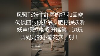 风骚TS妖主红唇妈妈 和闺蜜伺候四眼仔少爷，肥仔操妖听妖声很过瘾 咧开嘴笑，边玩弄妈妈的小菊花穴，射！