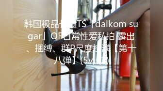 韩国极品长腿TS「dalkom sugar」OF日常性爱私拍 露出、捆缚、群P尺度拉满【第四弹】