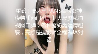 重磅！高人气PANS头牌女神模特【西门小玉】大尺度私拍视图二弹，各种露奶露逼情趣装，亮点是摄影师全程PUA对话