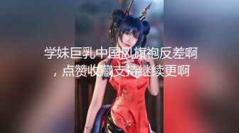  学妹巨乳中国风旗袍反差啊，点赞收藏支持继续更啊