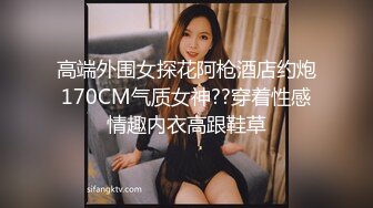 高端外围女探花阿枪酒店约炮170CM气质女神??穿着性感情趣内衣高跟鞋草