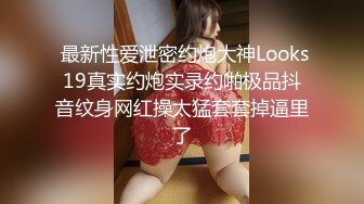  最新性爱泄密约炮大神Looks19真实约炮实录约啪极品抖音纹身网红操太猛套套掉逼里了