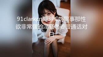 91clarkcn哥3PC奶同事那性欲非常强的淫骚老婆普通话对白