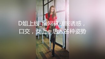 D姐上线_渔网袜制服诱惑，口交，女上，后入各种姿势