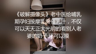 《破解摄像头》老中医给哺乳期孕妇按摩乳房催乳汁，不仅可以天天正大光明的看别人老婆的奶子,还可以摸