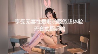 享受无套性爱啪啪服务超体验 无套抽插超嗨