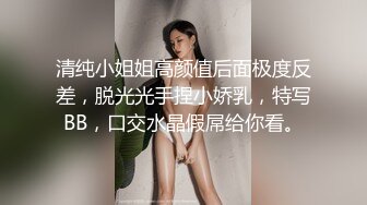 清纯小姐姐高颜值后面极度反差，脱光光手捏小娇乳，特写BB，口交水晶假屌给你看。