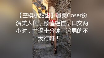 【空模小甜甜】超美Coser扮演美人鱼，颜值绝佳，口交两小时，艹逼十分钟，这男的不太行呀！！