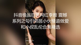 抖音极品巨乳网红李雅 震撼系列之勾引邻居小伙楼道做爱和小叔乱伦合集精选