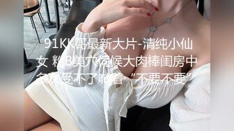  91KK哥最新大片-清纯小仙女 粉B美穴伺候大肉棒闺房中多次受不了喊着“不要不要”