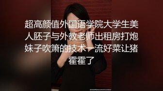 超高颜值外国语学院大学生美人胚子与外教老师出租房打炮妹子吹箫的技术一流好菜让猪霍霍了