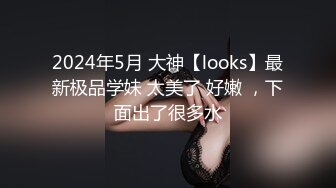 2024年5月 大神【looks】最新极品学妹 太美了 好嫩 ，下面出了很多水