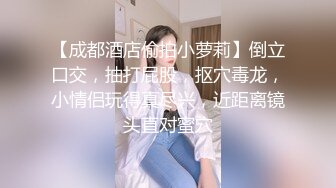 【成都酒店偷拍小萝莉】倒立口交，抽打屁股，抠穴毒龙，小情侣玩得真尽兴，近距离镜头直对蜜穴