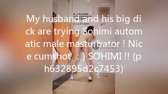 My husband and his big dick are trying Sohimi automatic male masturbator ! Nice cumshot ：) SOHIMI !! (ph632895d2c7453)