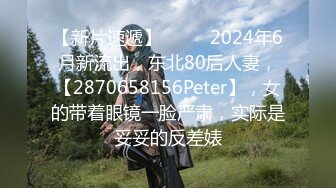 【新片速遞】  ♈♈♈2024年6月新流出，东北80后人妻，【2870658156Peter】，女的带着眼镜一脸严肃，实际是妥妥的反差婊