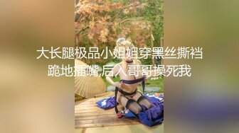 大长腿极品小姐姐穿黑丝撕裆跪地插嘴,后入哥哥操死我