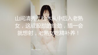 山间清秀，松木从中后入老熟女，这屁股怼的给劲，插一会就想射，老熟女吃精补养！