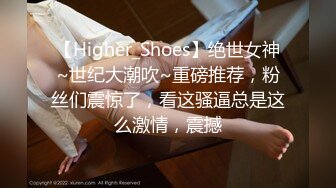 【Higher_Shoes】绝世女神~世纪大潮吹~重磅推荐，粉丝们震惊了，看这骚逼总是这么激情，震撼