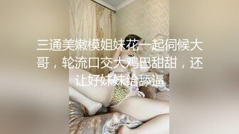 三通美嫩模姐妹花一起伺候大哥，轮流口交大鸡巴甜甜，还让好妹妹给舔逼