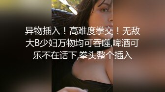 异物插入！高难度拳交！无敌大B少妇万物均可吞噬,啤酒可乐不在话下,拳头整个插入