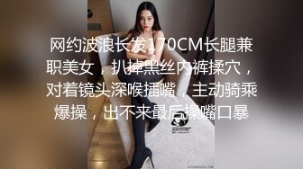 网约波浪长发170CM长腿兼职美女，扒掉黑丝内裤揉穴，对着镜头深喉插嘴，主动骑乘爆操，出不来最后操嘴口暴