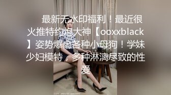 ❤️最新无水印福利！最近很火推特约炮大神【ooxxblack】姿势爆肏各种小母狗！学妹少妇模特，多种淋漓尽致的性爱