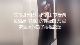 双飞极品技师小姐妹 享受两位极品好姐妹的性福时光 闺蜜被操的奶子摇摇欲坠